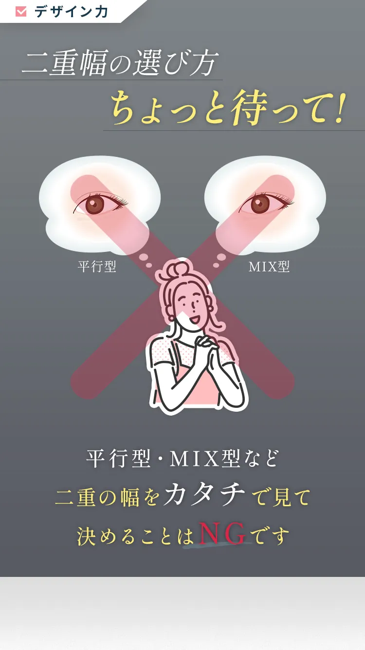 本当に大切にするべき二重埋没法3つのポイント「デザイン力」「適正な価格」「術後の保障制度」二重幅の選び方ちょっと待って！平行型・MIX型など二重の幅をカタチで見て決めることはNGです