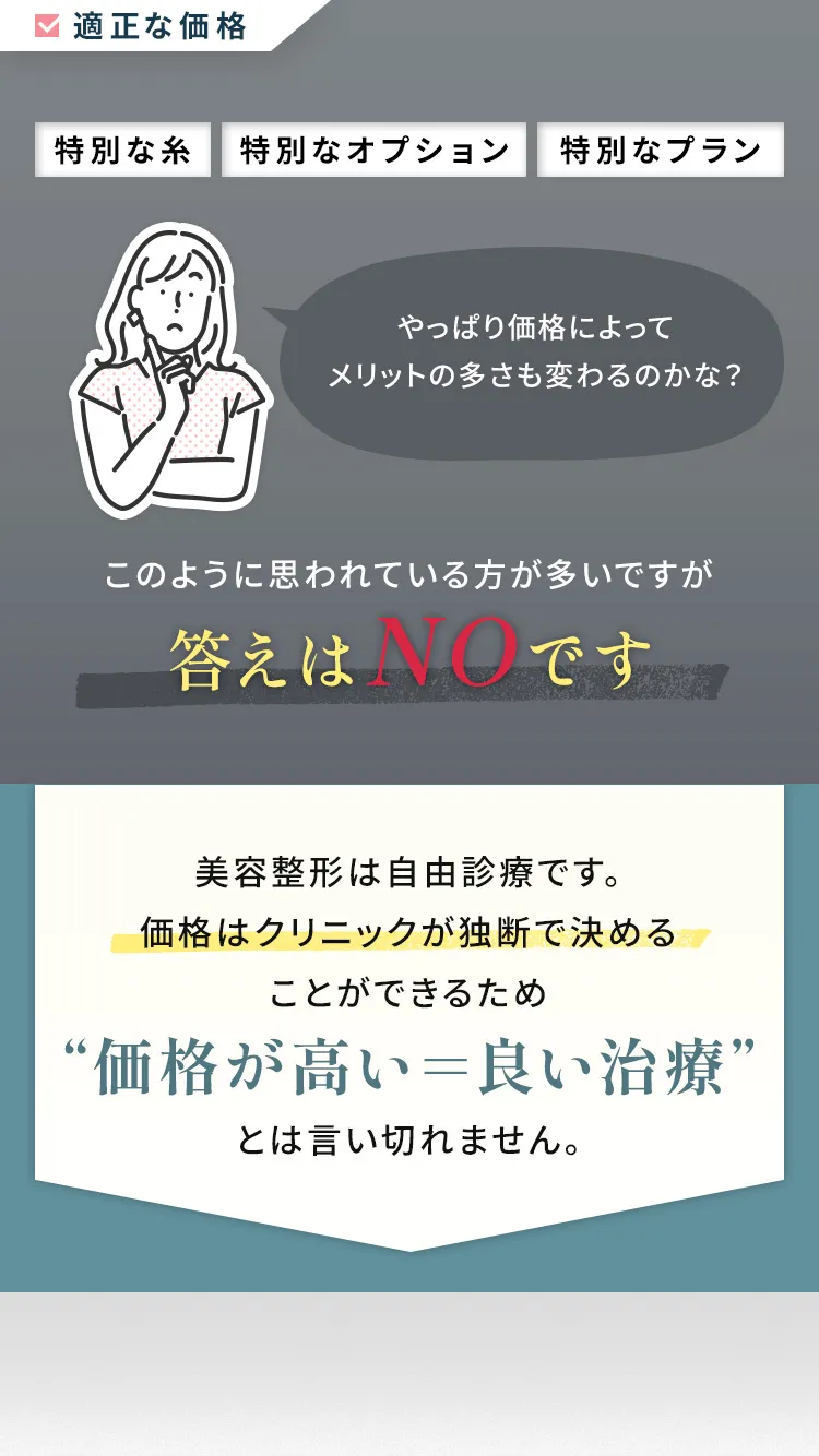 「特別な糸」「特別なオプション」「特別なプラン」など、価格によってメリットの多さも変わるの？このように思われる方が多いですが答えはNOです 美容整形は自由診療です。価格はクリニック独断で決めることができるため”価格が高い＝良い治療”とは言い切れません。 水の森美容クリニック 二重埋没法の価格 自信を持って進められる1プランのみ 67,980円（税込み）