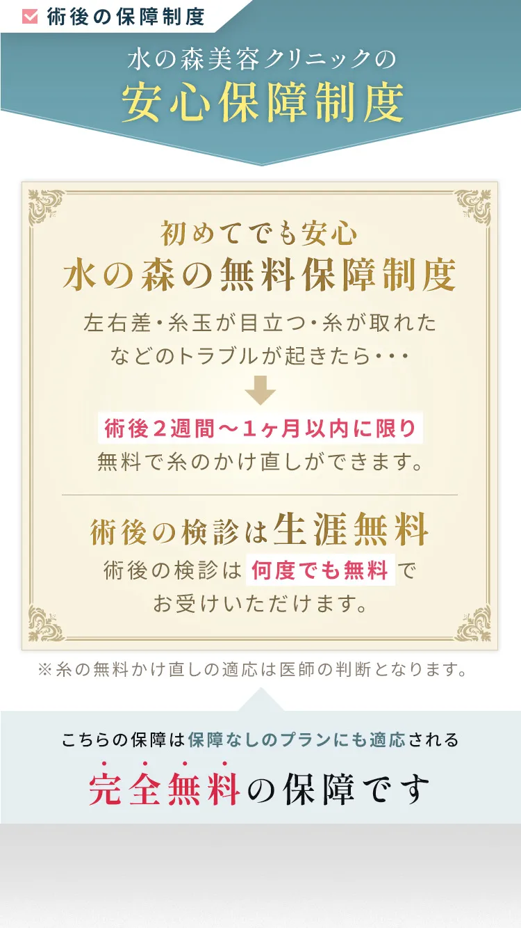 水の森美容クリニックの安心保障制度【初めての美容整形でも安心水の森の無料保障制度】「左右差がある」「糸玉が目立つ」「糸が取れてしまった」などのトラブルが起きた際には術後2週間～1ヶ月に限り無料で糸の掛け直しを行わせていただきます。【術後の検診は生涯無料】術後の検診は何度でも無料でお受けいただけます。万が一、感染症などの合併症が起きた場合は迅速に対応をさせていただきます。※糸の雨量かけ直しの適応は医師の判断となります。こちらの保障は保証なしのプランにも適応される完全無料の保障です