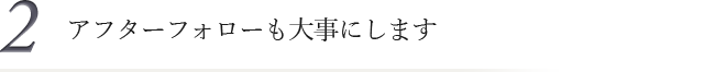 2.アフターケアも大事にします