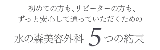 初めての方も、リピーターの方も、ずっと安心して通っていただくための水の森美容外科5つの約束