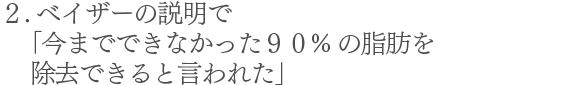 2.べイザーの説明で「今までできなかった90%の脂肪を除去できると言われた」